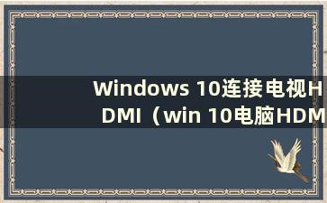 Windows 10连接电视HDMI（win 10电脑HDMI连接电视）